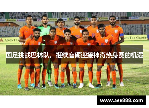 国足挑战巴林队，继续磨砺迎接神奇热身赛的机遇