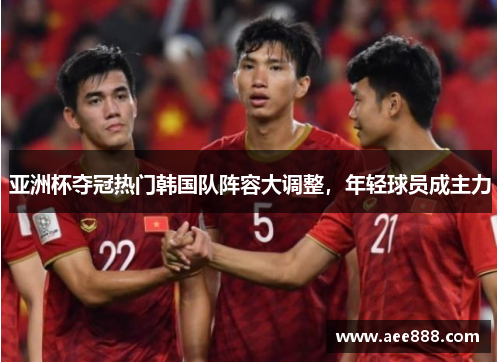 亚洲杯夺冠热门韩国队阵容大调整，年轻球员成主力