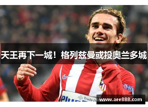 天王再下一城！格列兹曼或投奥兰多城